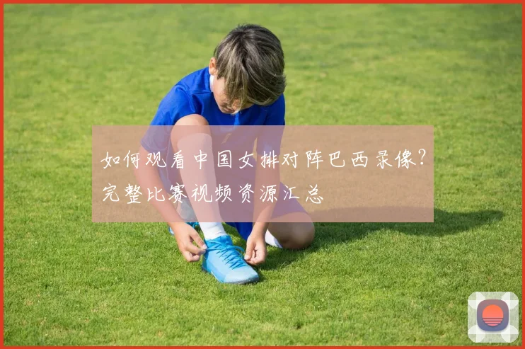 如何观看中国女排对阵巴西录像？完整比赛视频资源汇总