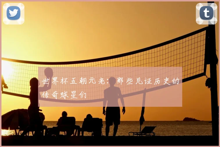 世界杯五朝元老：那些见证历史的传奇球星们
