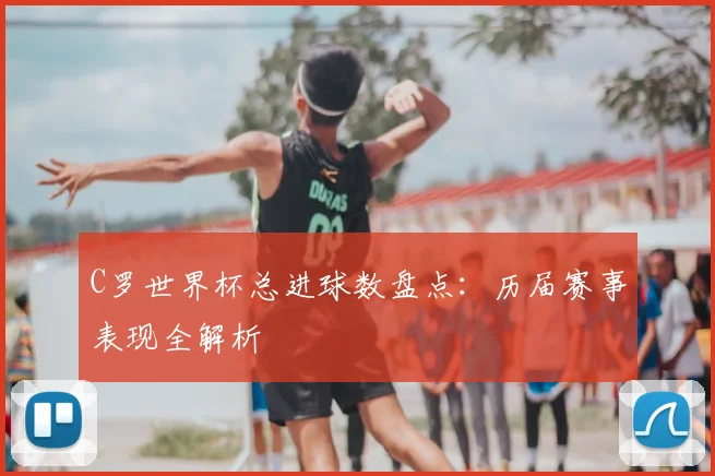 C罗世界杯总进球数盘点：历届赛事表现全解析