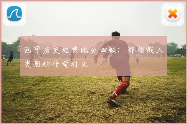 西甲历史经典比分回顾:那些载入史册的传奇对决