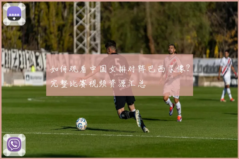 如何观看中国女排对阵巴西录像?完整比赛视频资源汇总