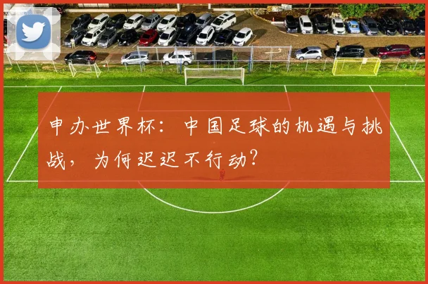 申办世界杯:中国足球的机遇与挑战,为何迟迟不行动?