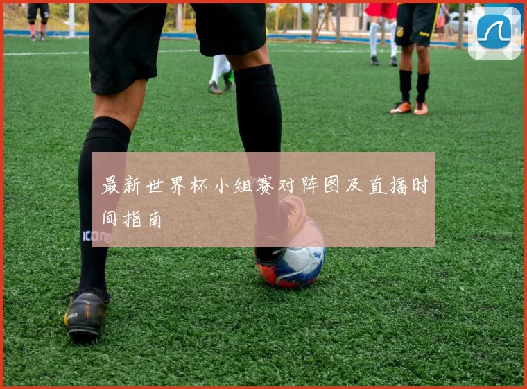 最新世界杯小组赛对阵图及直播时间指南
