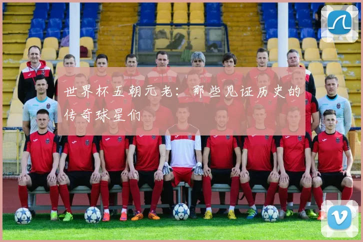 世界杯五朝元老：那些见证历史的传奇球星们