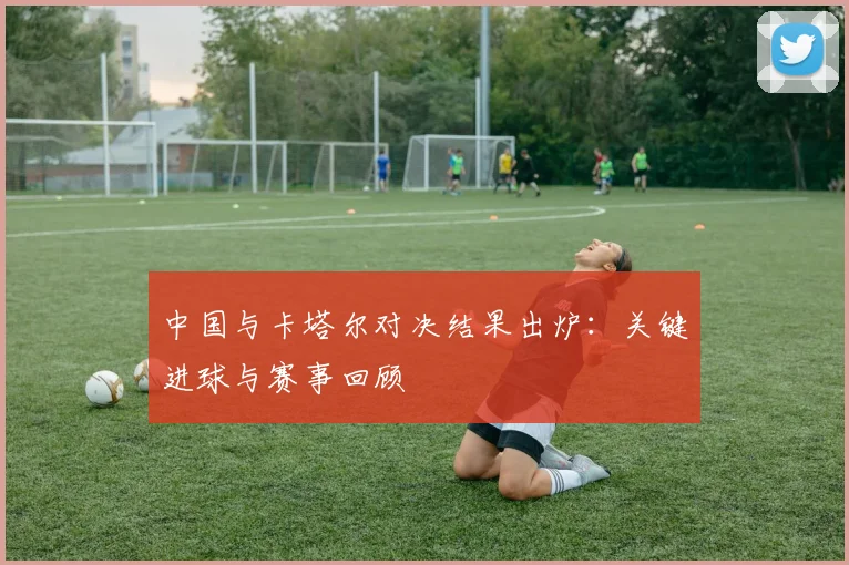 中国与卡塔尔对决结果出炉：关键进球与赛事回顾