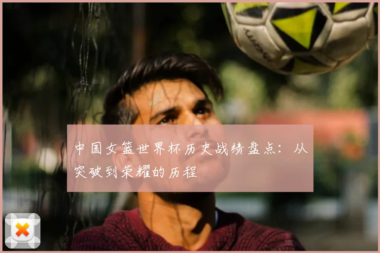 中国女篮世界杯历史战绩盘点：从突破到荣耀的历程