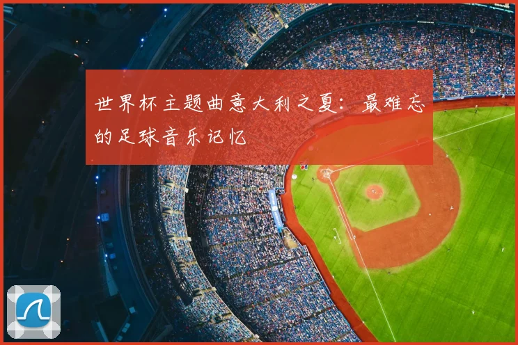 世界杯主题曲意大利之夏:最难忘的足球音乐记忆