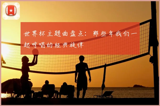 世界杯主题曲盘点：那些年我们一起哼唱的经典旋律