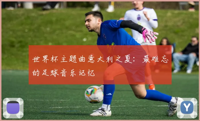 世界杯主题曲意大利之夏:最难忘的足球音乐记忆
