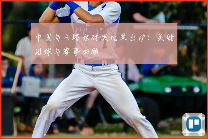 中国与卡塔尔对决结果出炉:关键进球与赛事回顾