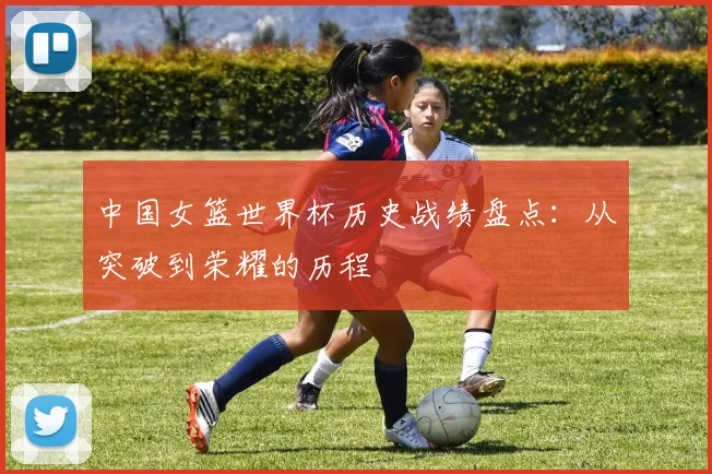 中国女篮世界杯历史战绩盘点:从突破到荣耀的历程